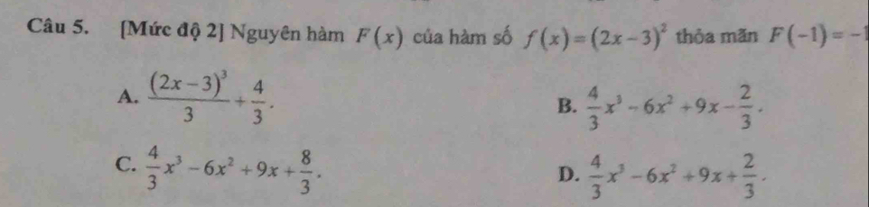 [Mức độ 2] Nguyên hàm F(x) của hàm số f(x)=(2x-3)^2 thỏa mãn F(-1)=-1
A. frac (2x-3)^33+ 4/3 .
B.  4/3 x^3-6x^2+9x- 2/3 .
C.  4/3 x^3-6x^2+9x+ 8/3 .
D.  4/3 x^3-6x^2+9x+ 2/3 .