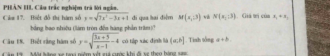 PHẢN III. Câu trắc nghiệm trả lời ngắn. 
Câu 17. Biết đồ thị hàm số y=sqrt(7x^2-3x+1) đi qua hai điểm M(x_1;3) và N(x_2;3) Giá trị của x_1+x_2
bằng bao nhiêu (làm tròn đến hàng phần trăm)? 
Câu 18. Biết rằng hàm số y=sqrt(frac 3x+5)x-1-4 có tập xác định là (a;b]. Tính tổng a+b. 
Câu 19. Một hãng xe taxi niệm vết giá cước khi đi xe theo bảng sau: