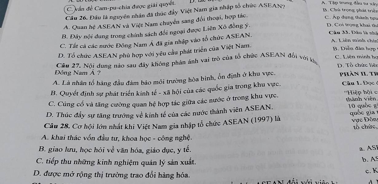 C. vấn đề Cam-pu-chia được giải quyết. D. tac
A. Tập trung đầu tư xây
B. Chú trọng phát triển
Câu 26. Đâu là nguyên nhân đã thúc đẩy Việt Nam gia nhập tổ chức ASEAN?
A. Quan hệ ASEAN và Việt Nam chuyển sang đối thoại, hợp tác.
C. Áp dụng thành tựu
B. Đây nội dung trong chính sách đối ngoại được Liên Xô đồng ý.
D. Coi trọng khai th
C. Tất cả các nước Đông Nam Á đã gia nhập vào tổ chức ASEAN.
Câu 33. Đâu là nhậ
A. Liên minh chín
D. Tổ chức ASEAN phù hợp với yêu cầu phát triển của Việt Nam.
B. Diễn đàn hợp
C. Liên minh họ
Câu 27. Nội dung nào sau đây không phản ánh vai trò của tổ chức ASEAN đối với khu D. Tổ chức liên
Đông Nam Á ? pHÀN II. TR
A. Là nhân tố hàng đầu đảm bảo môi trường hòa bình, ổn định ở khu vực.
B. Quyết định sự phát triển kinh tế - xã hội của các quốc gia trong khu vực.
Câu 1. Đọcở
*Hiệp hội c
C. Củng cố và tăng cường quan hệ hợp tác giữa các nước ở trong khu vực. thành viên.
D. Thúc đầy sự tăng trưởng về kinh tế của các nước thành viên ASEAN. 10 quốc g
quốc gia t
Câu 28. Cơ hội lớn nhất khi Việt Nam gia nhập tổ chức ASEAN (1997) là ực Đôn tổ chức,
A. khai thác vốn đầu tư, khoa học - công nghệ.
B. giao lưu, học hỏi về văn hóa, giáo dục, y tế.
a. ASI
C. tiếp thu những kinh nghiệm quản lý sản xuất.
b. AS
c. K
D. được mở rộng thị trường trao đổi hàng hóa.
ố  i   ới  v iệ 
d ì