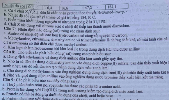 Nhiệt độ sôi ( 0C) - 6,4 16,6 47,2 184,1
a. Cả 4 chất X,Y,Z,T đèu là chất nhận proton theo thuyết Brønsted-lowry.
b. Nhiệt độ sôi của ethyl amine có giá trị bằng 184,10 C.
c. Phần trăm khối lượng nguyên tổ nitrogen trong Z là 31,11%.
d. Chất Z tác dụng với nitrous acid ở nhiệt độ thấp tạo thành muối diazonium.
Câu 7: Nhận định nào đúng (sai) trong các nhận định sau:
a. Amine có nhiệt độ sôi cao hơn hydrocarbon có cùng số nguyên tử carbon.
b. McthyIamine, ethyamine, dimethylamine và trimethylamine là những chất khí, có mùi tanh của cá.
c.Từ ammonia có thể điều chế được methyl amine.
d. Khử hợp chất nitrobenzene bởi kim loại Fe trong dung dịch HCl thu được aniline .
Câu 8: Cho biết các phát biểu đúng( sai) trong các phát biểu sau:
a. Dung dịch ethylamine và dung dịch aniline đều làm xanh giấy quỳ tím.
b. Nhỏ từ từ đến dư dung dịch methylamine vào dung dịch copper(II) sulfate, ban đầu thấy xuất hiện
xanh nhạt, sau đó kết tủa tan tạo thành dung dịch màu xanh lam.
c. Cho dung dịch methylamine vào ống nghiệm dựng dung dịch iron(III) chloride thấy xuất hiện kết tr
d. Nhỏ vài giọt dung dịch aniline vào ổng nghiệm dựng nước bromine thấy xuất hiện kết tủa trắng
Câu 9: Các phát biểu nào sau đây đúng (sai) ?
a. Thuỷ phân hoàn toàn polypeptide thu được các phân tử α-amino acid.
b. Protein tác dụng với Cu(OH)2 trong môi trường kiểm tạo dung dịch màu xanh lam.
c. Protein có thể bị đồng tụ dưới tác dụng của nhiệt, acid hoặc base.
d. Protein tác dụng với dụng dịch nitrie g