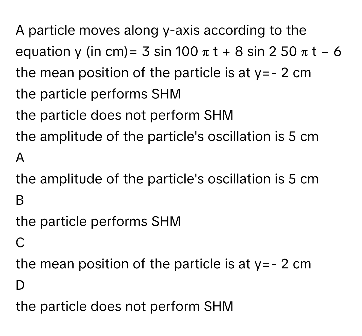 A particle moves along y-axis according to the equation y (in cm)=  3  sin    100  π  t  +  8  sin   2        50  π  t  −  6     the mean position of the particle is at y=- 2 cm
the particle performs SHM
the particle does not perform SHM
the amplitude of the particle's oscillation is 5 cm

A  
the amplitude of the particle's oscillation is 5 cm 


B  
the particle performs SHM 


C  
the mean position of the particle is at y=- 2 cm 


D  
the particle does not perform SHM