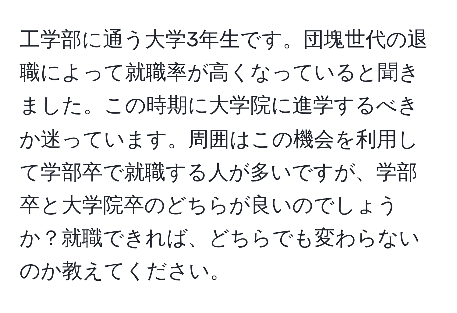 工学部に通う大学3年生です。団塊世代の退職によって就職率が高くなっていると聞きました。この時期に大学院に進学するべきか迷っています。周囲はこの機会を利用して学部卒で就職する人が多いですが、学部卒と大学院卒のどちらが良いのでしょうか？就職できれば、どちらでも変わらないのか教えてください。