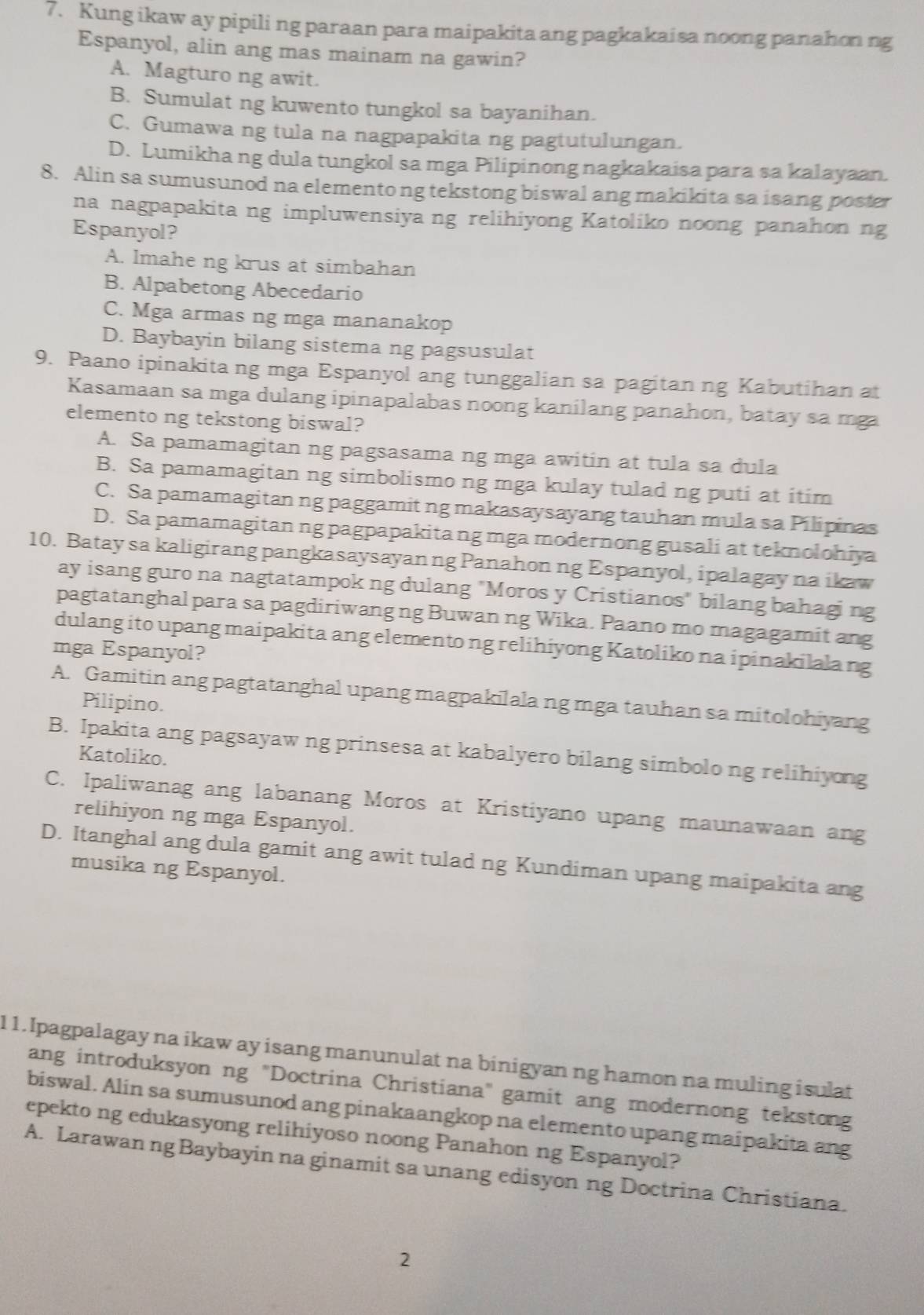 Kung ikaw ay pipili ng paraan para maipakita ang pagkakaisa noong panahon ng
Espanyol, alin ang mas mainam na gawin?
A. Magturo ng awit.
B. Sumulat ng kuwento tungkol sa bayanihan.
C. Gumawa ng tula na nagpapakita ng pagtutulungan.
D. Lumikha ng dula tungkol sa mga Pilipinong nagkakaisa para sa kalayaan.
8. Alin sa sumusunod na elementong tekstong biswal ang makikita sa isang poster
na nagpapakita ng impluwensiya ng relihiyong Katoliko noong panahon ng
Espanyol?
A. Imahe ng krus at simbahan
B. Alpabetong Abecedario
C. Mga armas ng mga mananakop
D. Baybayin bilang sistema ng pagsusulat
9. Paano ipinakita ng mga Espanyol ang tunggalian sa pagitan ng Kabutihan at
Kasamaan sa mga dulang ipinapalabas noong kanilang panahon, batay sa mga
elemento ng tekstong biswal?
A. Sa pamamagitan ng pagsasama ng mga awitin at tula sa dula
B. Sa pamamagitan ng simbolismo ng mga kulay tulad ng puti at itim
C. Sa pamamagitan ng paggamit ng makasaysayang tauhan mula sa Pilipinas
D. Sa pamamagitan ng pagpapakita ng mga modernong gusali at teknolohiya
10. Batay sa kaligirang pangkasaysayanng Panahon ng Espanyol, ipalagay na ikaw
ay isang guro na nagtatampok ng dulang "Moros y Cristianos" bilang bahagi ng
pagtatanghal para sa pagdiriwang ng Buwan ng Wika. Paano mo magagamit ang
dulang ito upang maipakita ang elemento ng relihiyong Katoliko na ipinakilala ng
mga Espanyol?
A. Gamitin ang pagtatanghal upang magpakilala ng mga tauhan sa mitolohiyang
Pilipino.
B. Ipakita ang pagsayaw ng prinsesa at kabalyero bilang simbolo ng relihiyong
Katoliko.
C. Ipaliwanag ang labanang Moros at Kristiyano upang maunawaan ang
relihiyon ng mga Espanyol.
D. Itanghal ang dula gamit ang awit tulad ng Kundiman upang maipakita ang
musika ng Espanyol.
1 1. Ipagpalagay na ikaw ay isang manunulat na binigyan ng hamon na muling isulat
ang introduksyon ng "Doctrina Christiana" gamit ang modernong tekstong
biswal. Alin sa sumusunod ang pinakaangkop na elemento upang maipakita ang
epekto ng edukasyong relihiyoso noong Panahon ng Espanyol?
A. Larawan ng Baybayin na ginamit sa unang edisyon ng Doctrina Christiana.
2