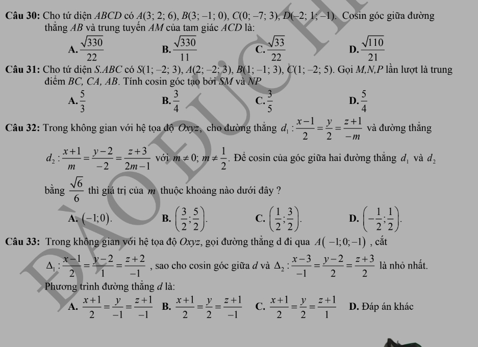 Cho tứ diện ABCD có A(3;2;6),B(3;-1;0),C(0;-7;3),D(-2;1;-1) Cosin góc giữa đường
thắng AB và trung tuyến AM của tam giác ACD là:
A.  sqrt(330)/22   sqrt(330)/11   sqrt(33)/22   sqrt(110)/21 
B.
C.
D.
Câu 31: Cho tứ diện S.ABC có S(1;-2;3),A(2;-2;3),B(1;-1;3),C(1;-2;5). Gọi M,N,P lần lượt là trung
đdiểm BC, CA, AB. Tính cosin góc tạo bởi SM và NP
A.  5/3   3/4   3/5   5/4 
B.
C.
D.
Câu 32: Trong không gian với hệ tọa độ Oxyz, cho đường thăng d_1: (x-1)/2 = y/2 = (z+1)/-m  và đường thắng
d_2: (x+1)/m = (y-2)/-2 = (z+3)/2m-1  với m!= 0;m!=  1/2 . Để cosin của góc giữa hai đường thắng d_1 và d_2
bằng  sqrt(6)/6  thì giá trị của mỹ thuộc khoảng nào dưới đây ?
A. (-1;0). B. ( 3/2 ; 5/2 ). C. ( 1/2 ; 3/2 ). D. (- 1/2 ; 1/2 ).
Câu 33: Trong không gian với hệ tọa độ Oxyz, gọi đường thăng d đi qua A(-1;0;-1) , cắt
△ _1: (x-1)/2 = (y-2)/1 = (z+2)/-1  , sao cho cosin góc giữa đ và △ _2: (x-3)/-1 = (y-2)/2 = (z+3)/2  là nhỏ nhất.
Phương trình đường thắng đ là:
A.  (x+1)/2 = y/-1 = (z+1)/-1  B.  (x+1)/2 = y/2 = (z+1)/-1  C.  (x+1)/2 = y/2 = (z+1)/1  D. Đáp án khác