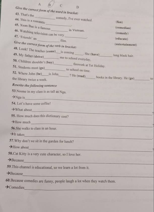 A B C D 
Give the correct form of the word in bracket: 
43. That's the_ comedy, I've ever watched. (fun) 
44. This is a romantic . 
(comedian) 
45. Xuan Bac is a famous in Vietnam. (comedy) 
46. Watching television can be very 
47. ‘Friends’ an_ film._ 
. (educate) 
(entertainment) 
Give the correct form of the verb in bracket: 
48. Look! The teacher (come)_ is coming . She (have) long black hair. 
49. My father (drive)_ me to school everyday._ 
50. Children shouldn’t (buy)_ firework at Tet Holiday. 
51. Students must (go)_ to school on time. 
52. Where John (be)_ is John_ ? He (read)_ books in the library. He (go)_ to 
the library twice a week. 
Rewrite the following sentence 
53.Noone in my class is as tall as Nga. 
_ 
→Nga is 
54. Let's have some coffee! 
→What about_ ., 
55. How much does this dictionary cost? 
→How much_ 
56.She walks to class in an hour. 
_ 
→It takes 
. 
57.Why don’t we sit in the garden for lunch? 
_ 
How about 
58.Cat Kitty is a very cute character, so I love her. 
_ 
Because 
59.This channel is educational, so we learn a lot from it. 
_ 
Because 
60.Because comedies are funny, people laugh a lot when they watch them. 
_ 
Comedies