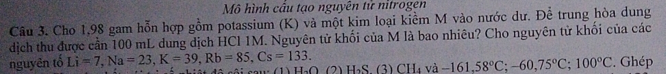 Mô hình câu tạo nguyên tử nitrogen 
Câu 3. Cho 1.98 gam hỗn hợp gồm potassium (K) và một kim loại kiểm M vào nước dư. Để trung hòa dung 
dịch thu được cần 100 mL dung dịch HCl 1M. Nguyên tử khối của M là bao nhiêu? Cho nguyên tử khối của các 
nguyên tố Li=7, Na=23, K=39, Rb=85, Cs=133. H_2O (2) H_2S.(3 CH_4va-161,58°C; -60, 75°C; 100°C. Ghép