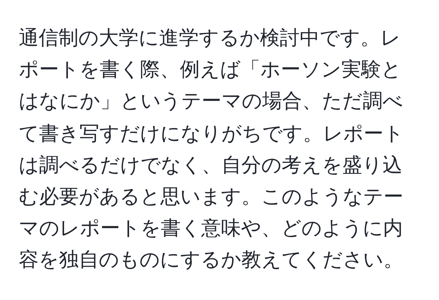 通信制の大学に進学するか検討中です。レポートを書く際、例えば「ホーソン実験とはなにか」というテーマの場合、ただ調べて書き写すだけになりがちです。レポートは調べるだけでなく、自分の考えを盛り込む必要があると思います。このようなテーマのレポートを書く意味や、どのように内容を独自のものにするか教えてください。