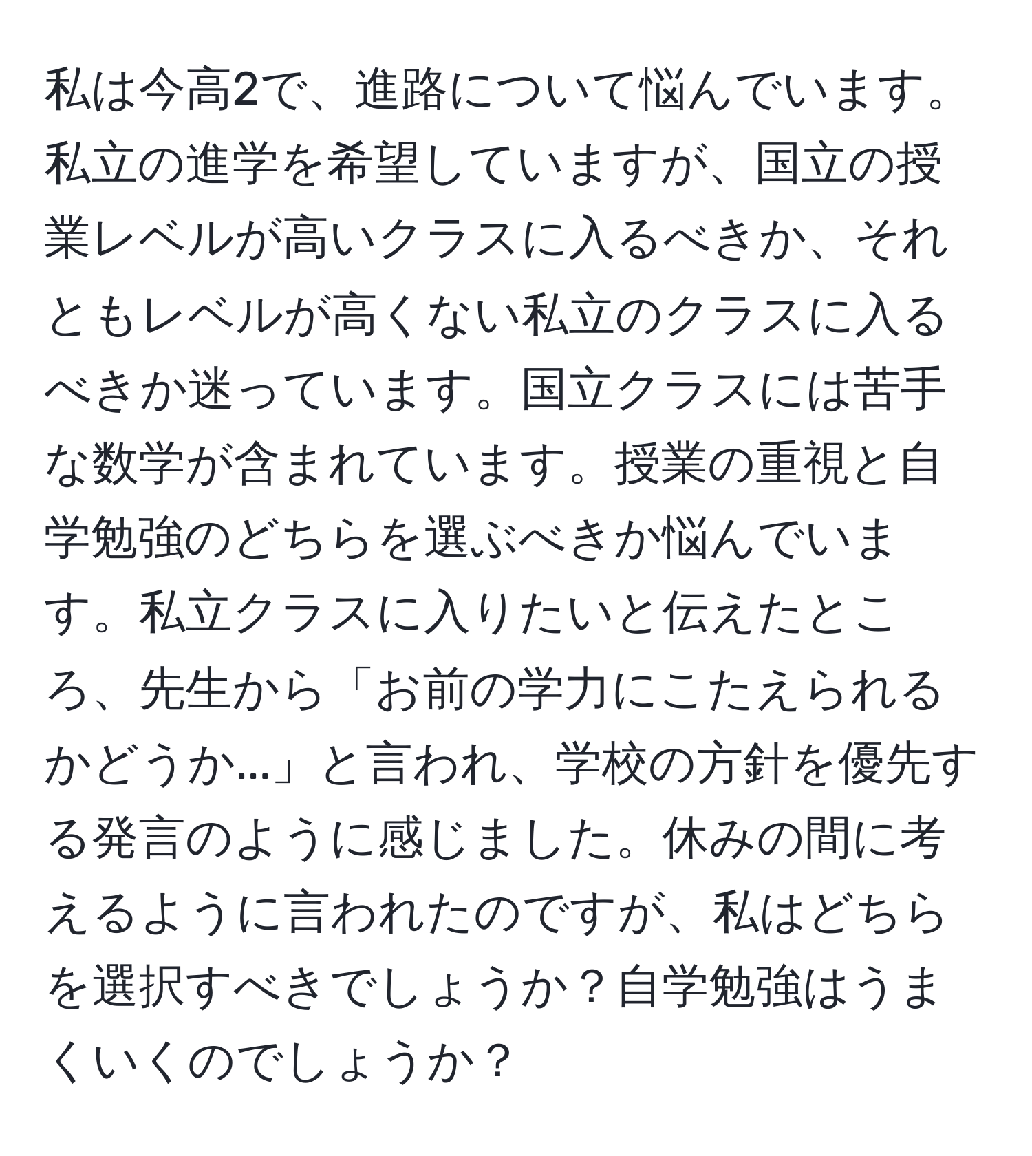 私は今高2で、進路について悩んでいます。私立の進学を希望していますが、国立の授業レベルが高いクラスに入るべきか、それともレベルが高くない私立のクラスに入るべきか迷っています。国立クラスには苦手な数学が含まれています。授業の重視と自学勉強のどちらを選ぶべきか悩んでいます。私立クラスに入りたいと伝えたところ、先生から「お前の学力にこたえられるかどうか...」と言われ、学校の方針を優先する発言のように感じました。休みの間に考えるように言われたのですが、私はどちらを選択すべきでしょうか？自学勉強はうまくいくのでしょうか？