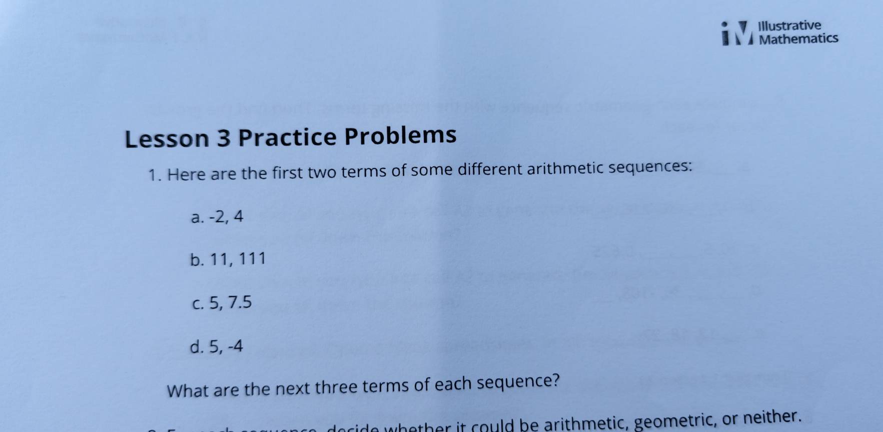 Illustrative 
1 Mathematics 
Lesson 3 Practice Problems 
1. Here are the first two terms of some different arithmetic sequences: 
a. -2, 4
b. 11, 111
c. 5, 7. 5
d. 5, -4
What are the next three terms of each sequence? 
whether it could be arithmetic, geometric, or neither.