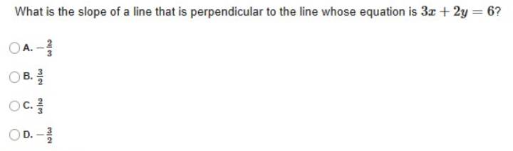 What is the slope of a line that is perpendicular to the line whose equation is 3x+2y=6 ?
A. - 2/3 
B.  3/2 
C.  2/3 
D. - 3/2 