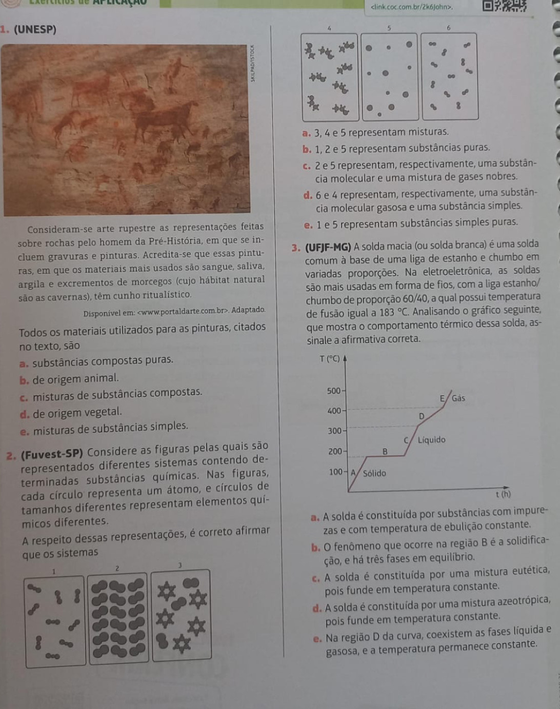 tos  de Ap lcação.
1.(UNESP)
4
5
6
3
a 3, 4 e 5 representam misturas.
b 1, 2 e 5 representam substâncias puras.
c. 2 e 5 representam, respectivamente, uma substân-
cia molecular e uma mistura de gases nobres.
d. 6 e 4 representam, respectivamente, uma substân-
cia molecular gasosa e uma substância simples.
Consideram-se arte rupestre as representações feitas e 1 e 5 representam substâncias simples puras.
sobre rochas pelo homem da Pré-História, em que se in-
cluem gravuras e pinturas. Acredita-se que essas pintu- 3. (UFJF-MG) A solda macia (ou solda branca) é uma solda
ras, em que os materiais mais usados são sangue, saliva, comum à base de uma liga de estanho e chumbo em
argila e excrementos de morcegos (cujo hábitat natural variadas proporções. Na eletroeletrônica, as soldas
são as cavernas), têm cunho ritualístico. são mais usadas em forma de fios, com a liga estanho/
chumbo de proporção 60/40, a qual possui temperatura
Disponível em:. Adaptado. de fusão igual a 183°C. Analisando o gráfico seguinte
Todos os materiais utilizados para as pinturas, citados que mostra o comportamento térmico dessa solda, as-
no texto, são sinale a afirmativa correta.
as substâncias compostas puras.
T (°C)
b. de origem animal.
a misturas de substâncias compostas. 500 E Gás
d. de origem vegetal. 400
D
e misturas de substâncias simples. 300
2. (Fuvest-SP) Considere as figuras pelas quais são C Líquido
200- B
representados diferentes sistemas contendo de-
100- A
terminadas substâncias químicas. Nas figuras, Sólido
cada círculo representa um átomo, e círculos de t (h)
tamanhos diferentes representam elementos quí-
micos diferentes.  A solda é constituída por substâncias com impure-
A respeito dessas representações, é correto afirmar zas e com temperatura de ebulição constante.
que os sistemas b. O fenômeno que ocorre na região B é a solidifica-
1
2 ção, e há três fases em equilíbrio.
3
. A solda é constituída por uma mistura eutética,
pois funde em temperatura constante.
d. A solda é constituída por uma mistura azeotrópica,
pois funde em temperatura constante.
e Na região D da curva, coexistem as fases líquida e
gasosa, e a temperatura permanece constante.