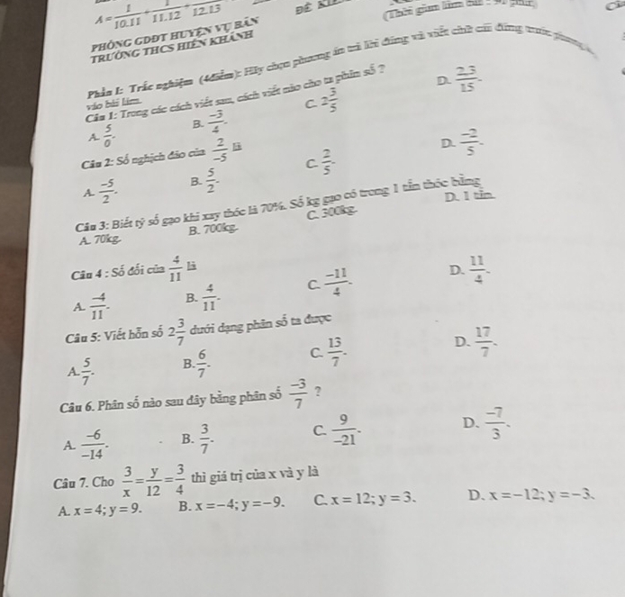 Phòng gDĐt huyện vụ bản A= 1/10.11 + 1/11.12 + 1/12.13 
Thời gim fim B :9) für
trường tHCS hiên khánh
váo bài lim.  Phản 1: Trắc nghiệm (4điễm): Hy chọn phương án tì lhi đíng và viết chữ chi đông trc phong
D.  23/15 .
Câu 1: Trong các cách viết sau, cách viết nào cho ta phim số ?
C
A.  5/0 . B.  (-3)/4 . 2 3/5 
Ciu 2:Sdelta ổ nghịch đảo của  2/-5 li
D.
A.  (-5)/2 . B.  5/2 . C  2/5 .  (-2)/5 .
D. 1 tin
Câu 3: Biết tỷ số gạo khi xay thóc là 70%. Số kg gạo có trong 1 tần thốc bằng
A. 70kg B. 700kg. C. 300k
Câu 4 : Số đối của  4/11  là
A.  (-4)/11 . B.  4/11 . C  (-11)/4 . D.  11/4 .
Câu 5: Viết hỗn số 2 3/7  dưới dạng phân số ta được
C.  13/7 .
D.
A  5/7 . B.  6/7 .  17/7 .
Câu 6. Phân số nào sau đây bằng phân số  (-3)/7  ?
A.  (-6)/-14 . B.  3/7 . C.  9/-21 . D.  (-7)/3 .
Câu 7. Cho  3/x = y/12 = 3/4  thì giá trị của x và y là
A. x=4;y=9. B. x=-4;y=-9. C. x=12;y=3. D. x=-12;y=-3.