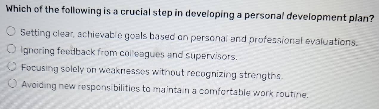 Which of the following is a crucial step in developing a personal development plan?
Setting clear, achievable goals based on personal and professional evaluations.
Ignoring feedback from colleagues and supervisors.
Focusing solely on weaknesses without recognizing strengths.
Avoiding new responsibilities to maintain a comfortable work routine.