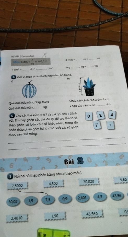 Việt (theo mẫu).
AB⊥ u 6 dm = 6/10 m=0.6m 4 mm= _ m= _ m
7cm^2= _ dm^2= _ dm^2 g= _ kg= _ kg
ố Viết số thập phân thích hợp vào chỗ trống. 
b) 
a) 
Quả dựa hầu nặng 3 kg 450 g Châu cây cảnh cao 3 dm 4 cm
Quả dưa hầu nặng _. kg Chậu cây cảnh cao _ dm
5ố Cho các thẻ số 0; 2; 4; 7 và thẻ ghi dấu » (hình 
vẽ). Em hãy ghép các thẻ đó lại để tạo thành số 0 2 4
thập phản có bốn chữ số khác nhau, trong đó 
phần thập phản gồm hai chữ số. Viết các số ghép 7 , 
_ 
được vào chỗ trống. 
_ 
Bài 
ổ Nối hai số thập phân bằng nhau (theo mẫu).
7,5000 4, 300 30, 020 9,80
30,02 1, 9 7, 5 0, 9 2, 401 4, 3 43, 56
2,4010 43, 560 0,
1,90