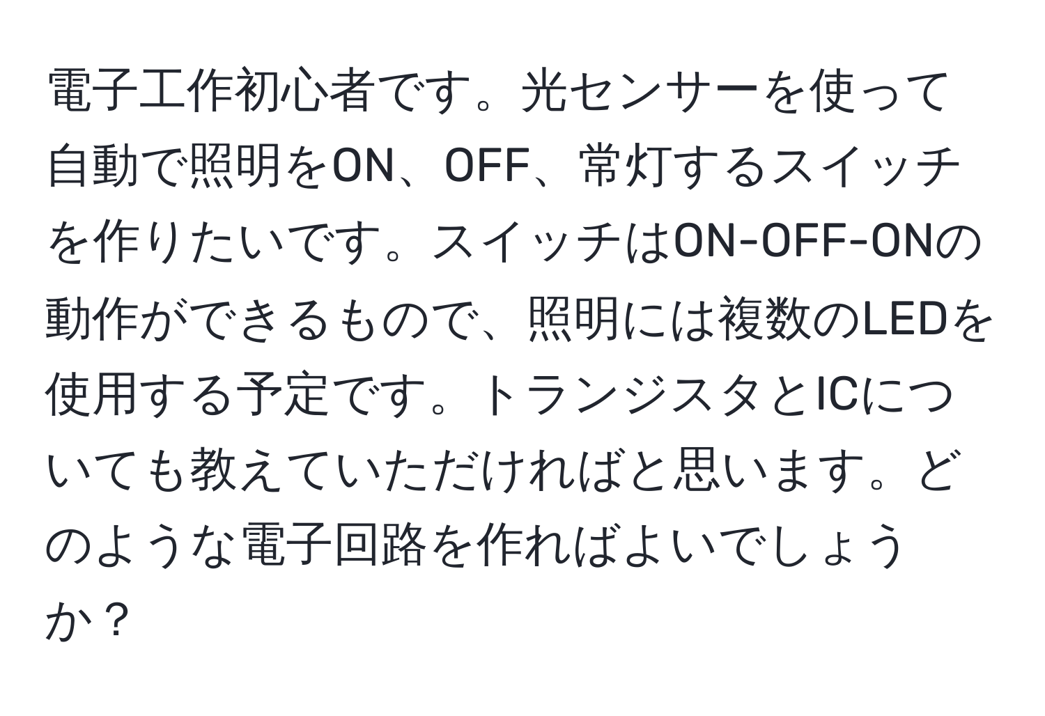 電子工作初心者です。光センサーを使って自動で照明をON、OFF、常灯するスイッチを作りたいです。スイッチはON-OFF-ONの動作ができるもので、照明には複数のLEDを使用する予定です。トランジスタとICについても教えていただければと思います。どのような電子回路を作ればよいでしょうか？