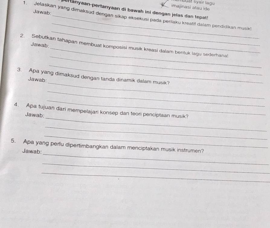 mbuật syair lagu 
imajinasi atau ide 
ertanyaan-pertanyaan di bawah ini dengan jelas dan tepat! 
Jawab: 
1. Jelaskan yang dimaksud dengan sikap eksekusi pada perilaku kreatif dalam pendidikan musik! 
Jawab: 
_ 
_ 
_ 
2. Sebutkan tahapan membuat komposisi musik kreasi dalam bentuk lagu sederhana! 
_ 
_ 
3. Apa yang dimaksud dengan tanda dinamik dalam musik? 
Jawab: 
_ 
_ 
_ 
4. Apa tujuan dari mempelajari konsep dan teori penciptaan musik? 
Jawab: 
_ 
_ 
_ 
5. Apa yang perlu dipertimbangkan dalam menciptakan musik instrumen? 
Jawab: 
_ 
_