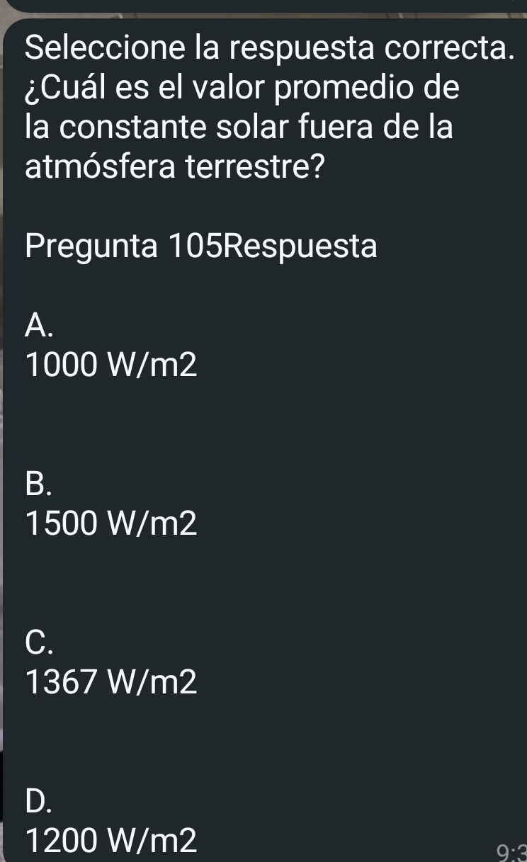 Seleccione la respuesta correcta.
¿Cuál es el valor promedio de
la constante solar fuera de la
atmósfera terrestre?
Pregunta 105Respuesta
A.
1000 W/m2
B.
1500 W/m2
C.
1367 W/m2
D.
1200 W/m2 9:3