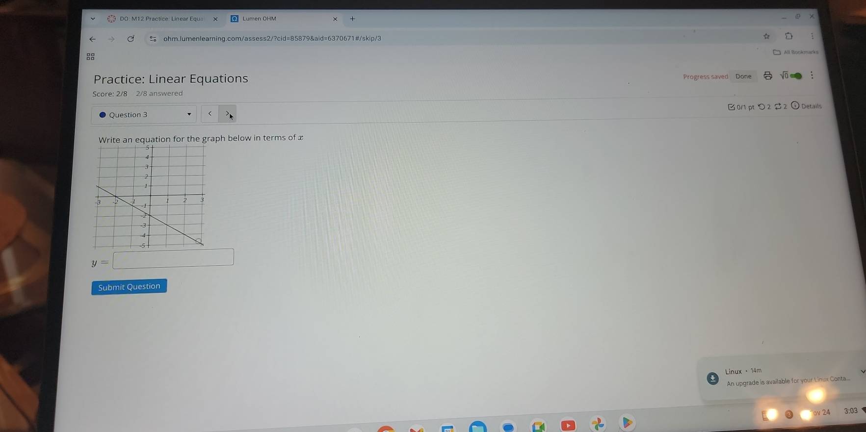 umen OHM 
ohm.lumenlearning.com/assess2/?cid=85879&aid=6370671#/skip/3 
8 
All. Bookmarks 
Practice: Linear Equations Progress saved Done sqrt(0) 
Score: 2/8 2/8 answered 
0/1 pt つ 2 2 2 ① Details 
< 
Write an equation for the graph below in terms of  x
y=□
Submit Question 
Linux ·14m 
An upgrade is available for your Linux Conta.... 
24 3:03