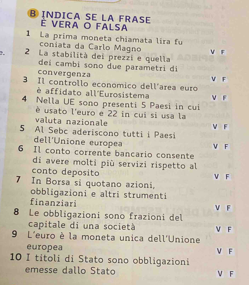 INDICA SE LA FRASE
È vera o falsa
1 La prima moneta chiamata lira fu
coniata da Carlo Magno
2. 2 La stabilità dei prezzi e quella V F
dei cambi sono due parametri di
convergenza V F
3 Il controllo economico dell’area euro
è affidato all'Eurosistema V F
4 Nella UE sono presenti 5 Paesi in cui
è usato l'euro e 22 in cui si usa la
valuta nazionale
V F
5 Al Sebc aderiscono tutti i Paesi
dell’Unione europea V F
6 Il conto corrente bancario consente
di avere molti più servizi rispetto al
conto deposito V F
7 In Borsa si quotano azioni,
obbligazioni e altri strumenti
finanziari V F
8 Le obbligazioni sono frazioni del
capitale di una società V F
9 L'euro è la moneta unica dell'Unione
europea V F
10 I titoli di Stato sono obbligazioni
emesse dallo Stato V F