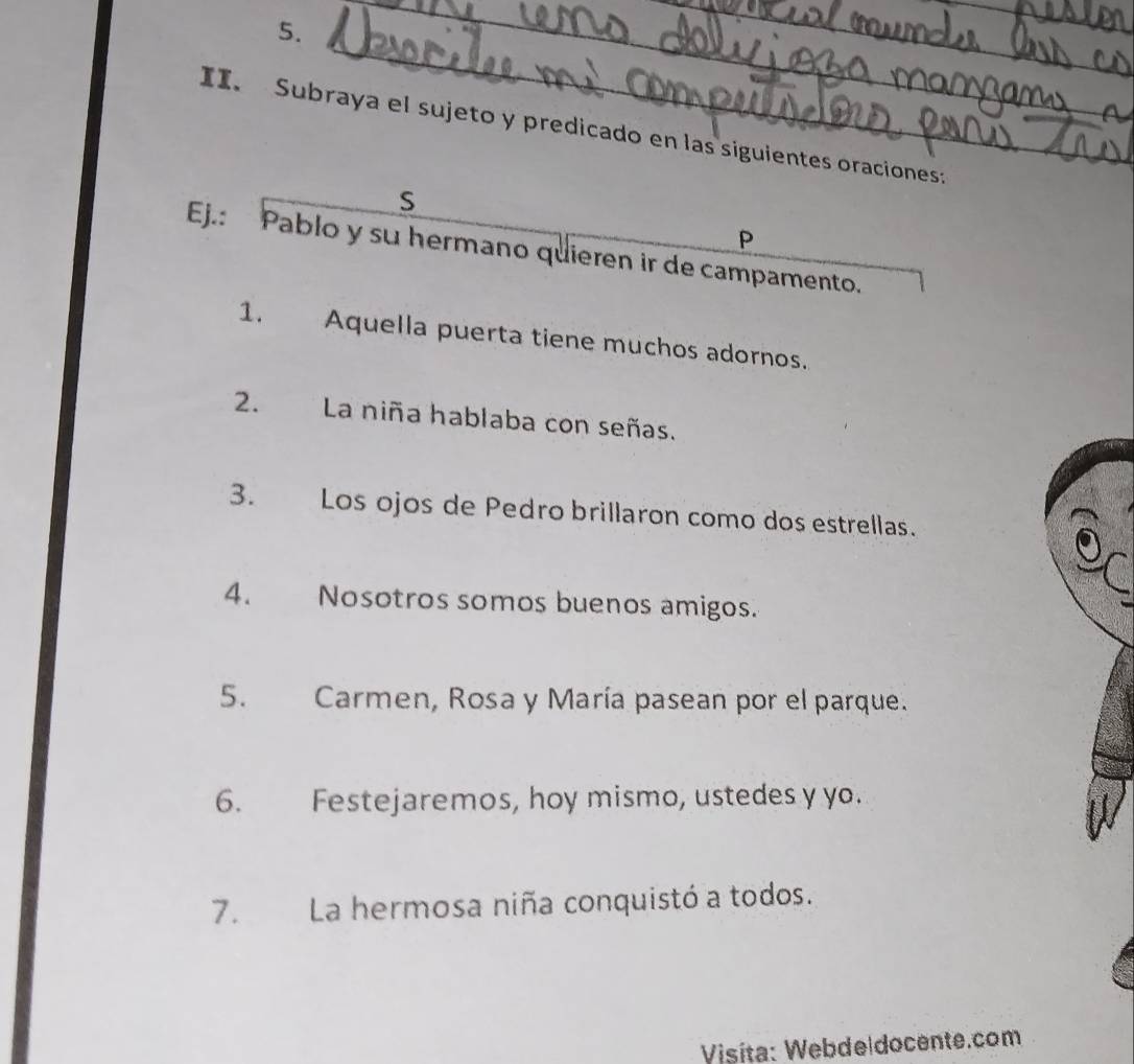 Subraya el sujeto y predicado en las siguientes oraciones: 
S 
P 
Ej.: Pablo y su hermano quieren ir de campamento. 
1. Aquella puerta tiene muchos adornos. 
2. La niña hablaba con señas. 
3. Los ojos de Pedro brillaron como dos estrellas. 
4. Nosotros somos buenos amigos. 
5. Carmen, Rosa y María pasean por el parque. 
6. Festejaremos, hoy mismo, ustedes y yo. 
7. La hermosa niña conquistó a todos. 
Visíta: Webde|docente.com