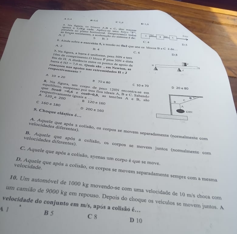 A 0. 4
B 0.6 C 0,8 D 1,0
5. Na figura, os blocoa A,B e C, têm massas
iguais a 2,0kg cada. Apliea-se uma força ''F”
paralela ao plano horizontal. Desprezando toda c H fot^(A. 2 as forças resistentes, a aceleração do sistema é de:    
1
b B. 3
C. 4
6. Ainda sobre o exercício 5, a tensão no flo2 que une os blocos B e C é de… D.5
A. 2
B. 4 C. 6 D.8
7. Na figura, a barra é uniforme, pesa 50N e tem
10m de comprimento.O bloco 1^circ) pesa 30N e dista ls
8m de H. A distância entre os pontos de apoio da
P
barra é HJ=7,0m Quais são, em Newton, as
reacçoes nos apoios nas extremidades HeJ
J
respectivamente ?
A 10 e 20 B 70 e 80
C 10 e 70 D 20 e 80
8. Na figura, um corpo de peso 120N encontra-se em
equilíbrio, suspenso por tres fios ideais A, B e C. Sabendo
que Senθ =0.6 e cos θ =0,8
respectivamente iguais a … , as tensões A c B. são
A 120 e 200 B 120 e 160
C 160 e 180 D 200 e 160
9. Choque elástico é.
velocidades diferentes).
A. Aquele que após 1 colisão, os corpos se movem separadamente (normalmente com
velocidades diferentes).
B. Aquele que após a colisão, os corpos se movem juntos (normalmente com
C. Aquele que após a colisão, apenas um corpo é que se move.
velocidade.
D. Aquele que após a colisão, os corpos se movem separadamente sempre com a mesma
10. Um automóvel de 1000 kg movendo-se com uma velocidade de 10 m/s choca com
um camião de 9000 kg em repouso. Depois do choque os veículos se movem juntos. A
velocidade do conjunto em m/s, após a colisão é.
4 1 B 5 C 8
D 10