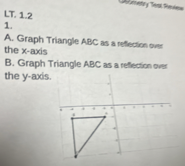 Geomelry Test Review 
LT. 1.2 
1. 
A. Graph Triangle ABC as a reflection over 
the x-axis 
B. Graph Triangle ABC as a reflection over 
the y-axis.