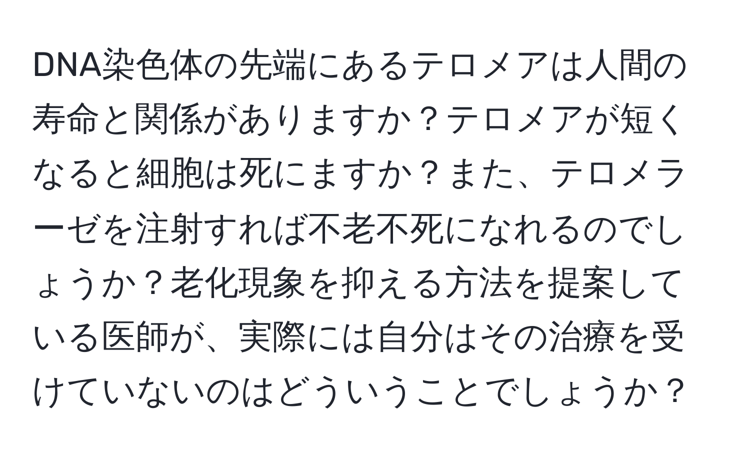 DNA染色体の先端にあるテロメアは人間の寿命と関係がありますか？テロメアが短くなると細胞は死にますか？また、テロメラーゼを注射すれば不老不死になれるのでしょうか？老化現象を抑える方法を提案している医師が、実際には自分はその治療を受けていないのはどういうことでしょうか？