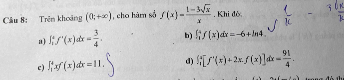 Trên khoảng (0;+∈fty ) , cho hàm số f(x)= (1-3sqrt(x))/x . Khi đó:
a) ∈t _1^(4f'(x)dx=frac 3)4.
b) ∈t _1^(4f(x)dx=-6+ln 4.
c) ∈t _1^4xf(x)dx=11.
d) ∈t _1^4[f'(x)+2x.f(x)]dx=frac 91)4.