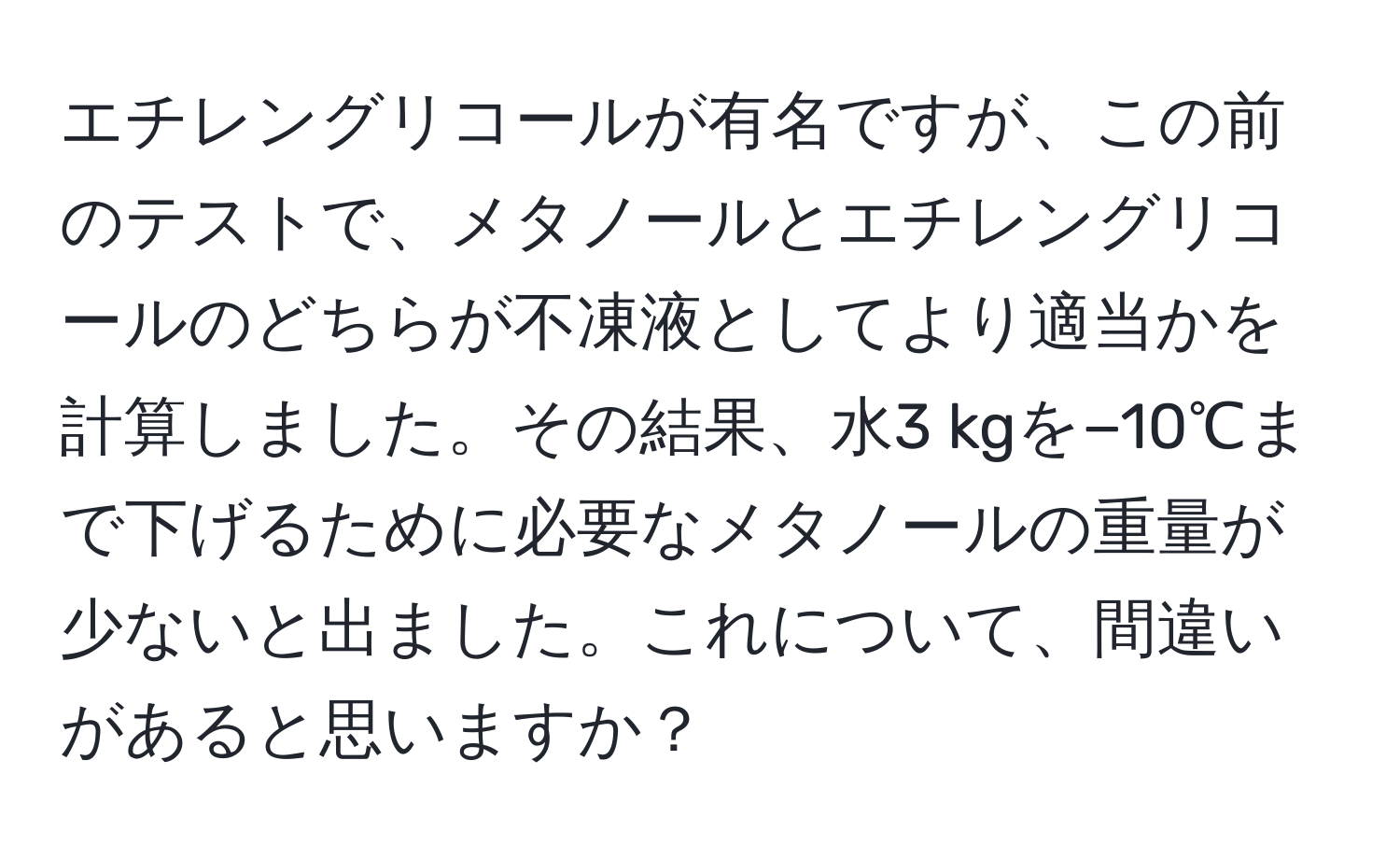 エチレングリコールが有名ですが、この前のテストで、メタノールとエチレングリコールのどちらが不凍液としてより適当かを計算しました。その結果、水3 kgを−10℃まで下げるために必要なメタノールの重量が少ないと出ました。これについて、間違いがあると思いますか？