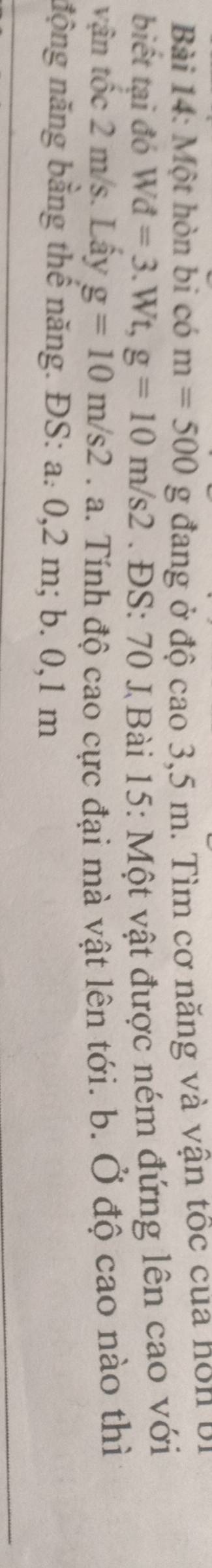 Một hòn bi có m=500 _ O g đang ở độ cao 3,5 m. Tìm cơ năng và vận tốc của hôn bị 
biết tại đó Wd=3.Wt, g=10m/s2. ĐS: 70 J Bài 15: Một vật được ném đứng lên cao với 
vận tốc 2 m/s. Lấy g=10m/s2 a a. Tính độ cao cực đại mà vật lên tới. b. Ở độ cao nào thì 
nộng năng bằng thế năng. ĐS: a. 0,2 m; b. 0,1 m