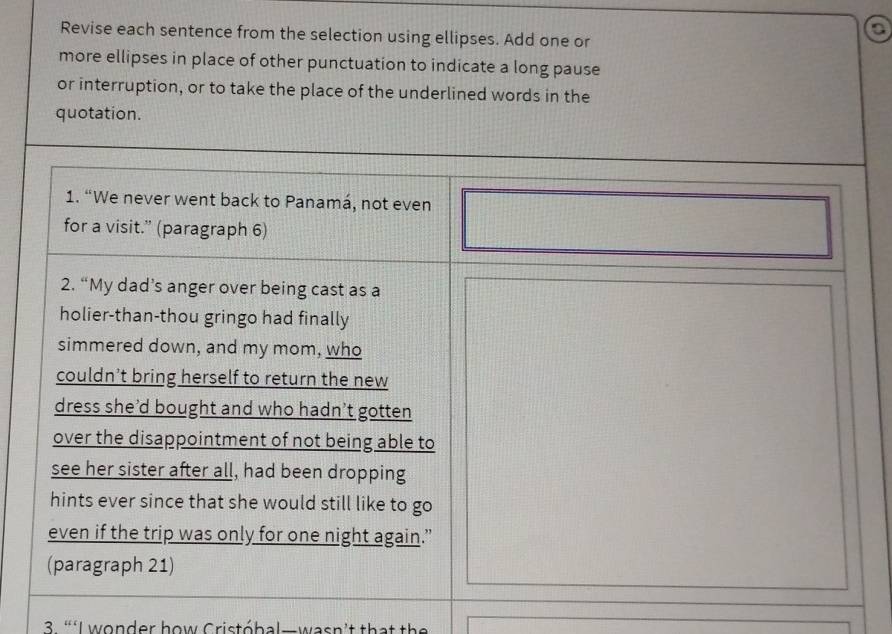 Revise each sentence from the selection using ellipses. Add one or 
a 
more ellipses in place of other punctuation to indicate a long pause 
or interruption, or to take the place of the underlined words in the 
quotation. 
1. “We never went back to Panamá, not even 
for a visit.” (paragraph 6) 
2. “My dad’s anger over being cast as a 
holier-than-thou gringo had finally 
simmered down, and my mom, who 
couldn’t bring herself to return the new 
dress she'd bought and who hadn’t gotten 
over the disappointment of not being able to 
see her sister after all, had been dropping 
hints ever since that she would still like to go 
even if the trip was only for one night again.” 
(paragraph 21) 
3. “‘I wonder how Cristóbal—wasn't that the