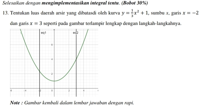 Selesaikan dengan mengimplementasikan integral tentu. (Bobot 30%) 
13. Tentukan luas daerah arsir yang dibatasdi oleh kurva y= 1/3 x^2+1 , sumbu x, garis x=-2
dan garis x=3 seperti pada gambar terlampir lengkap dengan langkah-langkahnya. 
Note : Gambar kembali dalam lembar jawaban dengan rapi.