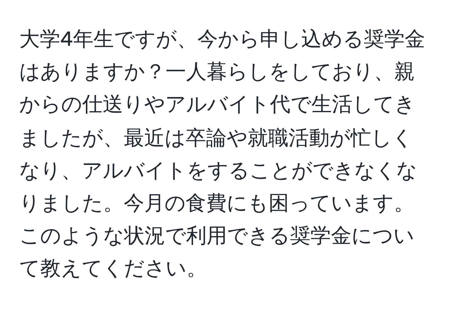 大学4年生ですが、今から申し込める奨学金はありますか？一人暮らしをしており、親からの仕送りやアルバイト代で生活してきましたが、最近は卒論や就職活動が忙しくなり、アルバイトをすることができなくなりました。今月の食費にも困っています。このような状況で利用できる奨学金について教えてください。