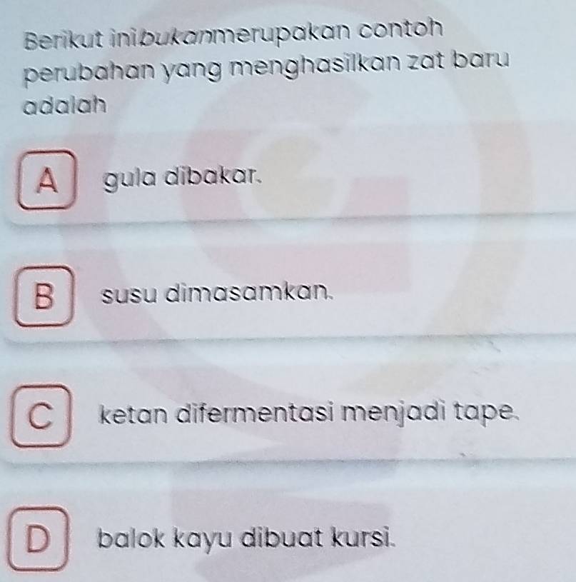 Berikut inibukanmerupakan contoh
perubahan yang menghasilkan zat baru 
adalah
A _ gula dibakar.
B susu dimasamkan.
C ketan difermentasi menjadi tape.
D balok kayu dibuat kursi.