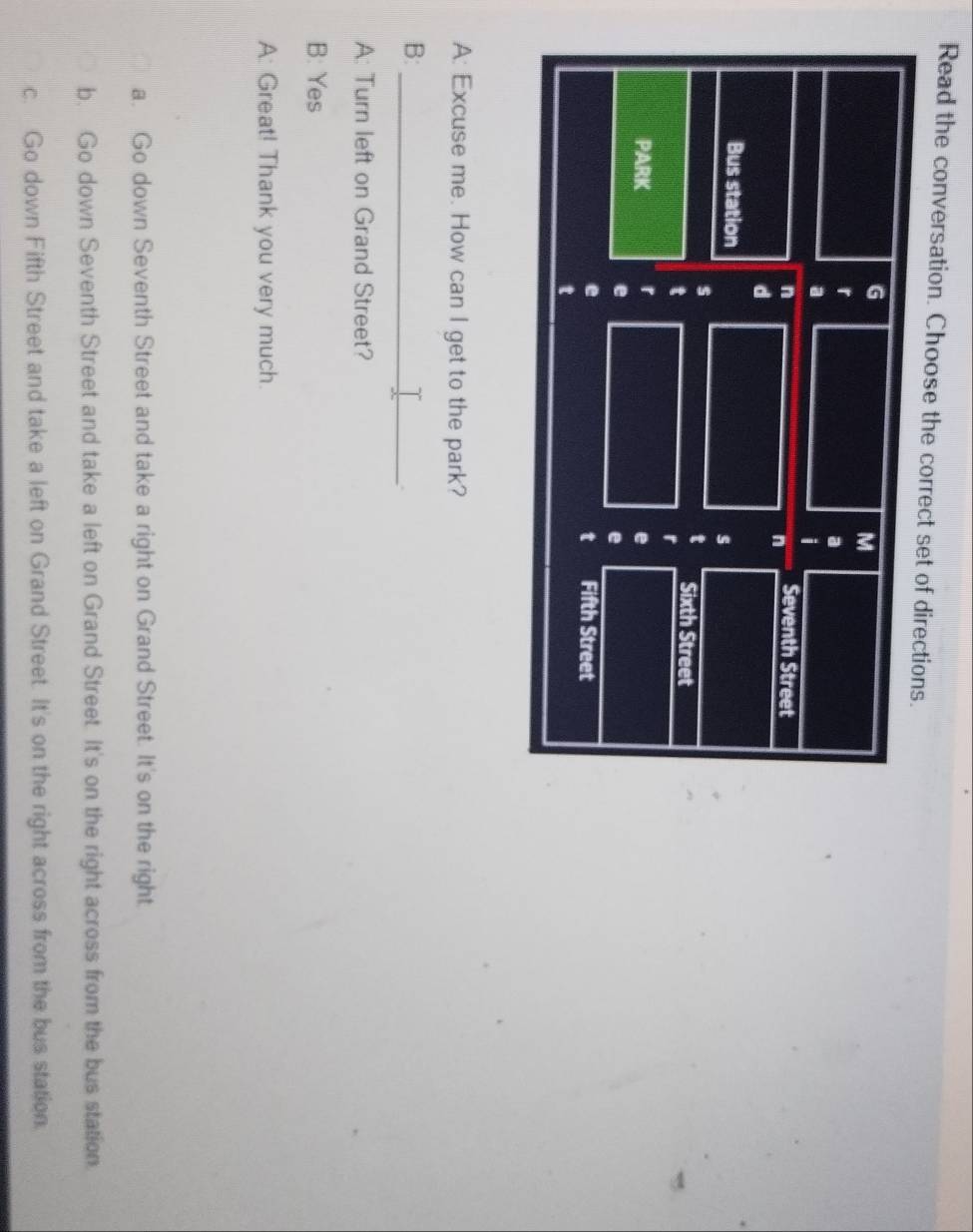 Read the conversation. Choose the correct set of directions.
G
M
r
a
a
i
n Seventh Street
n
d
Bus station
s
s
t Sixth Street
t
PARK r
e
e
e
e Fifth Street
t
t
A: Excuse me. How can I get to the park?
_
B:
A: Turn left on Grand Street?
B: Yes
A: Great! Thank you very much.
a. Go down Seventh Street and take a right on Grand Street. It's on the right.
b. Go down Seventh Street and take a left on Grand Street. It's on the right across from the bus station.
c. Go down Fifth Street and take a left on Grand Street. It's on the right across from the bus station.