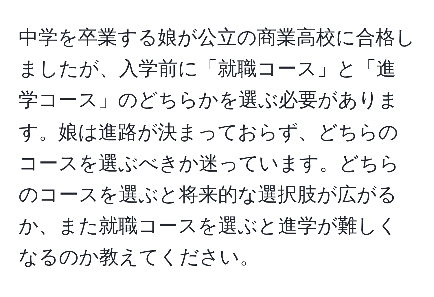 中学を卒業する娘が公立の商業高校に合格しましたが、入学前に「就職コース」と「進学コース」のどちらかを選ぶ必要があります。娘は進路が決まっておらず、どちらのコースを選ぶべきか迷っています。どちらのコースを選ぶと将来的な選択肢が広がるか、また就職コースを選ぶと進学が難しくなるのか教えてください。