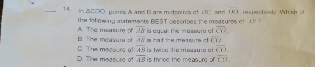 ₹In △ CDO , points A and B are midpoints of overline DC and overline DO , respectively Which of
the following statements BEST describes the measures of overline AB ?
A. The measure of overline AB is equal the measure of overline CO.
B. The measure of overline AB is half the measure of overline CO.
C. The measure of overline AB is twice the measure of overline CO.
D. The measure of overline AB is thrice the measure of overline CO.