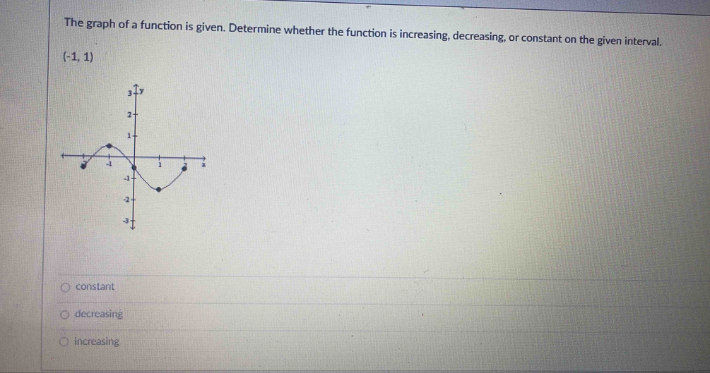 The graph of a function is given. Determine whether the function is increasing, decreasing, or constant on the given interval.
(-1,1)
constant
decreasing
increasing