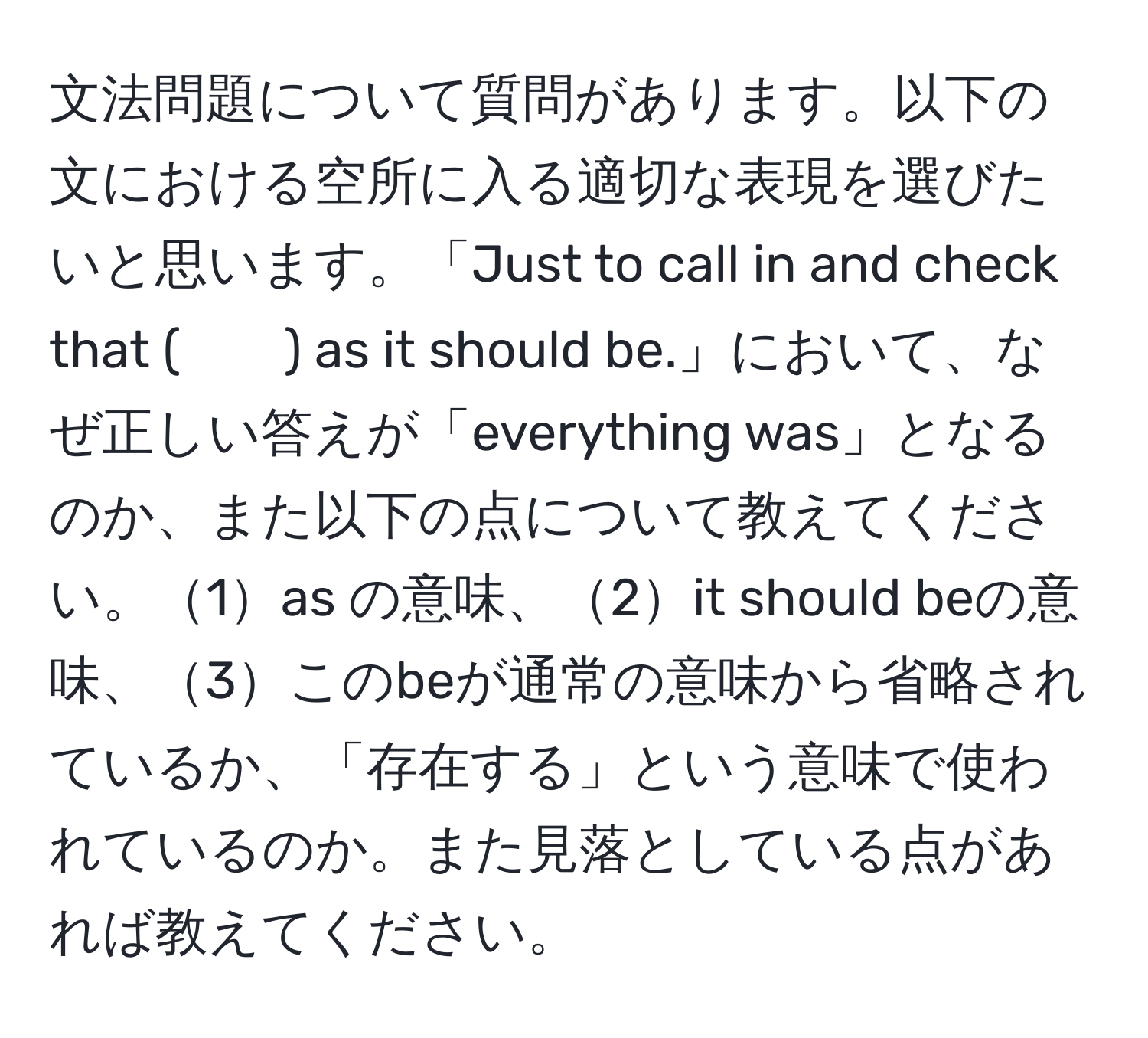 文法問題について質問があります。以下の文における空所に入る適切な表現を選びたいと思います。「Just to call in and check that (　　) as it should be.」において、なぜ正しい答えが「everything was」となるのか、また以下の点について教えてください。1as の意味、2it should beの意味、3このbeが通常の意味から省略されているか、「存在する」という意味で使われているのか。また見落としている点があれば教えてください。