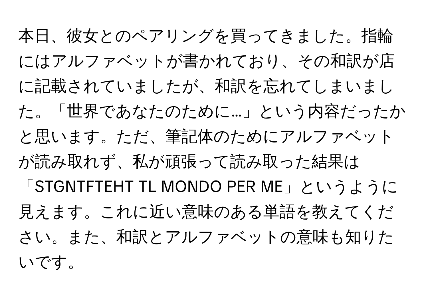 本日、彼女とのペアリングを買ってきました。指輪にはアルファベットが書かれており、その和訳が店に記載されていましたが、和訳を忘れてしまいました。「世界であなたのために…」という内容だったかと思います。ただ、筆記体のためにアルファベットが読み取れず、私が頑張って読み取った結果は「STGNTFTEHT TL MONDO PER ME」というように見えます。これに近い意味のある単語を教えてください。また、和訳とアルファベットの意味も知りたいです。