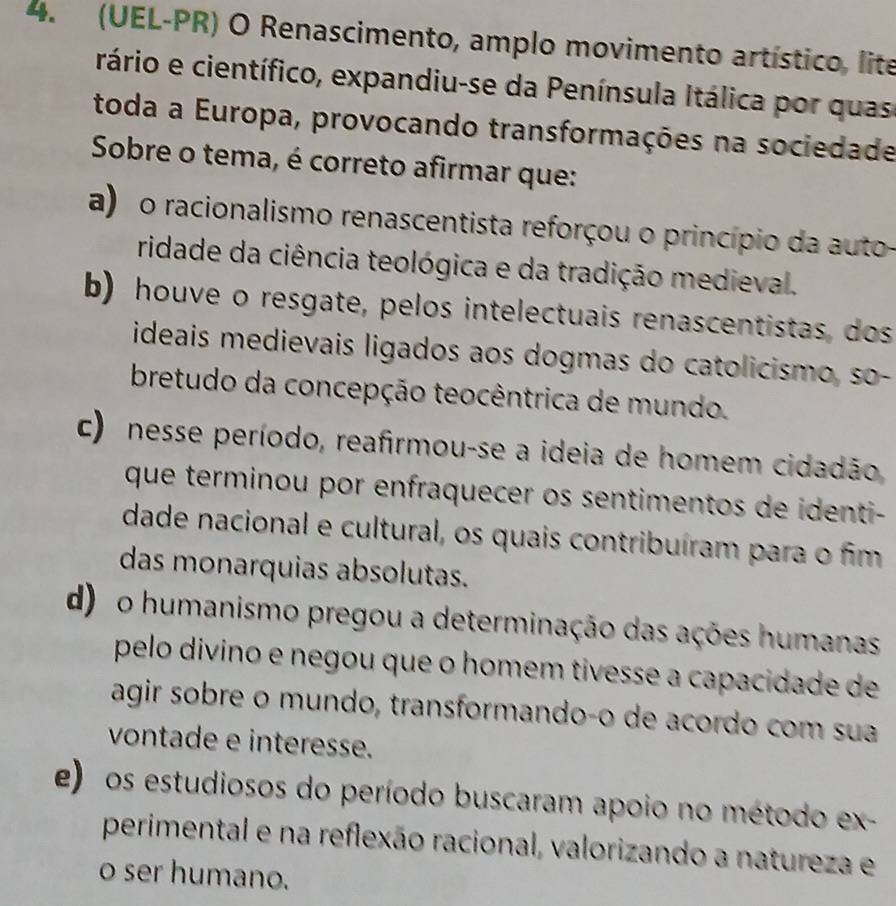 (UEL-PR) O Renascimento, amplo movimento artístico, lite
rário e científico, expandiu-se da Península Itálica por quas
toda a Europa, provocando transformações na sociedade
Sobre o tema, é correto afirmar que:
a) o racionalismo renascentista reforçou o princípio da auto
ridade da ciência teológica e da tradição medieval.
b) houve o resgate, pelos intelectuais renascentistas, dos
ideais medievais ligados aos dogmas do catolicismo, so-
bretudo da concepção teocêntrica de mundo.
c) nesse período, reafirmou-se a ideia de homem cidadão
que terminou por enfraquecer os sentimentos de identi-
dade nacional e cultural, os quais contribuíram para o fim
das monarquias absolutas.
d) o humanismo pregou a determinação das ações humanas
pelo divino e negou que o homem tivesse a capacidade de
agir sobre o mundo, transformandoço de acordo com sua
vontade e interesse.
e) os estudiosos do período buscaram apoio no método ex-
perimental e na reflexão racional, valorizando a natureza e
o ser humano.