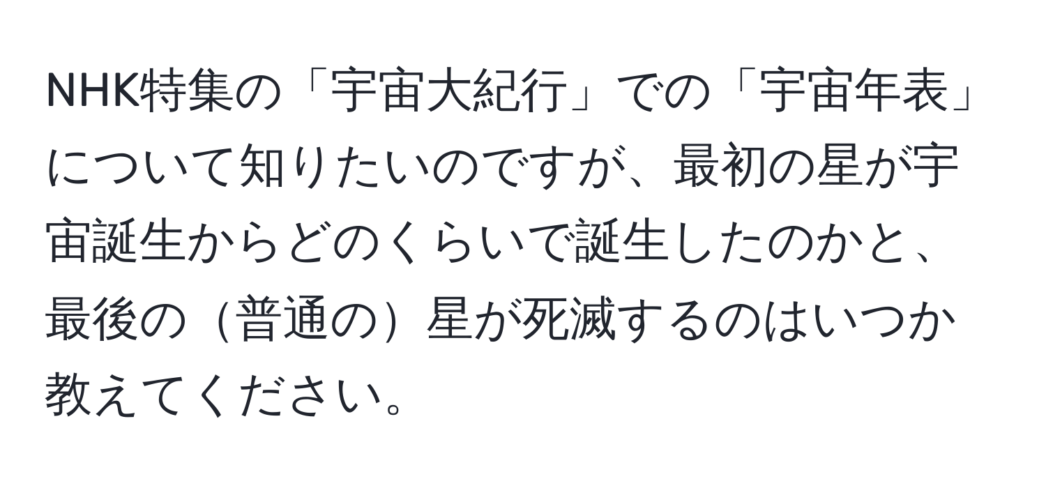 NHK特集の「宇宙大紀行」での「宇宙年表」について知りたいのですが、最初の星が宇宙誕生からどのくらいで誕生したのかと、最後の普通の星が死滅するのはいつか教えてください。