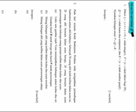 PRAKTIS KENDIRI 
1. Diberi xi = x:1 , x ialah integer, P= x:x ialah faktor bagi 28).
Q=(x:x ialah kuasa dua sempurna| dan R= x:x ialah nombor ganjil . 
Nyatakan bilangan unsur P∪ Q∪ R. 
[l markah] 
Jawapan : 
2. Pada hari tertentu Kelab Badminton Perdana telah mengadakan pertandingan 
badminton antara ahli kelabnya. Sebanyak 38 orang ahli kelab terlibat dalam acara ini.
20 orang ahli bermain dalam acara beregu, 26 orang bermain dalam acara 
perseorangan dan beberapa orang pemain terlibat dalam kedua--dua acara. 
(a) Lukis satu gambar rajah Venn menunjukkan hubungan antara kedua-dua set. 
Gunakan huruf R untuk beregu dan huruf P untuk perseorangan. 
(b) Hitung bilangan ahli yang terlibat dalam kedua-dua acara tersebut. 
(c) Hitung bilangan ahli yang terlibat dalam acara perseorangan sahaja. 
[6 markah] 
Jawapan : 
(a) 
(b) 
(c)