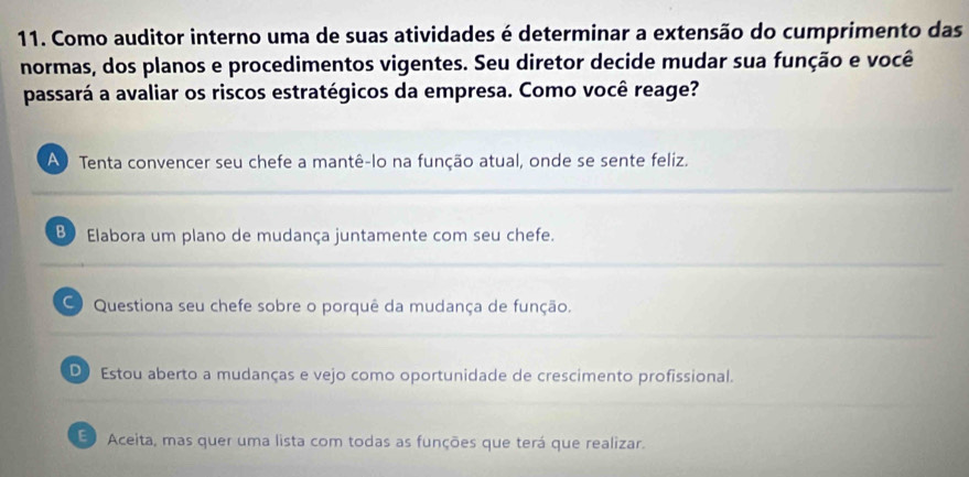 Como auditor interno uma de suas atividades é determinar a extensão do cumprimento das
normas, dos planos e procedimentos vigentes. Seu diretor decide mudar sua função e você
passará a avaliar os riscos estratégicos da empresa. Como você reage?
A Tenta convencer seu chefe a mantê-lo na função atual, onde se sente feliz.
B Elabora um plano de mudança juntamente com seu chefe.
Questiona seu chefe sobre o porquê da mudança de função.
D Estou aberto a mudanças e vejo como oportunidade de crescimento profissional.
E Aceita, mas quer uma lista com todas as funções que terá que realizar.