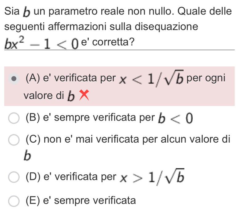 Sia un parametro reale non nullo. Quale delle
seguenti affermazioni sulla disequazione
_ bx^2-1<0 e' corretta?
(A) e' verificata per x<1/sqrt(b) per ogni
valore di b
(B) e' sempre verificata per b<0</tex>
(C) non e' mai verificata per alcun valore di
b
(D) e' verificata per x>1/sqrt(b)
(E) e' sempre verificata