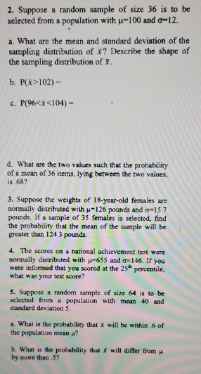 Suppose a random sample of size 36 is to be
selected from a population with mu =100 and sigma =12. 
a. What are the mean and standard deviation of the
sampling distribution of ? Describe the shape of
the sampling distribution of x.
b. P(overline x>102)=
C. P(96 <104)=
d. What are the two values such that the probability
of a mean of 36 items, lying between the two values,
is . 68?
3. Suppose the weights of 18-year -old females are
normally distributed with mu =126 pounds and sigma =15.7
pounds. If a sample of 35 females is selected, find
the probability that the mean of the sample will be
greater than 124.3 pounds.
4. The scores on a national achievement test were
normally distributed with mu =655 and sigma =146. If you
were informed that you scored at the 25^(th)
what was your test score? percentile,
5. Suppose a random sample of size 64 is to be
selected from a population with mean 40 and
standard deviation 5.
a. What is the probability that x will be within . 6 of
the population mean μ?
b. What is the probability that overline x will differ from μ
by more than . 5?