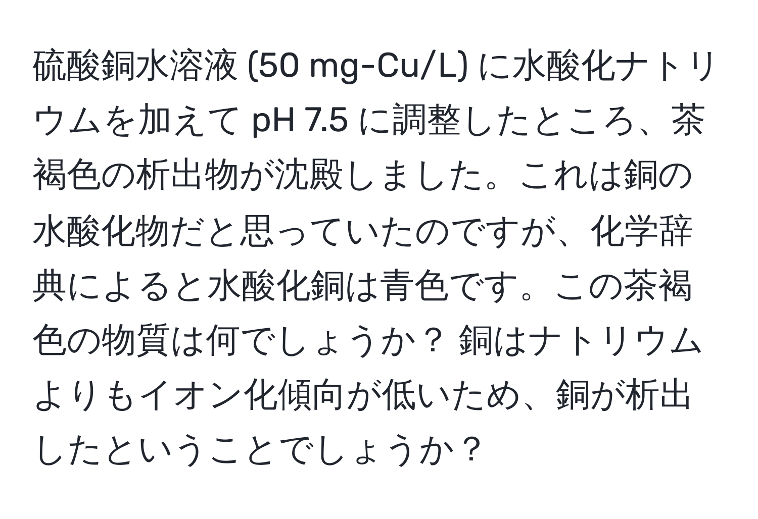 硫酸銅水溶液 (50 mg-Cu/L) に水酸化ナトリウムを加えて pH 7.5 に調整したところ、茶褐色の析出物が沈殿しました。これは銅の水酸化物だと思っていたのですが、化学辞典によると水酸化銅は青色です。この茶褐色の物質は何でしょうか？ 銅はナトリウムよりもイオン化傾向が低いため、銅が析出したということでしょうか？