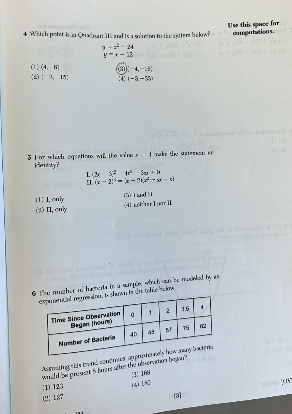 Use this space for
4 Which point is in Quadrant III and is a solution to the system below? computations.
y=x^2-24
y=x-12
(1) (4,-8) (3) (-4,-16)
(2) (-3,-15) (4) (-3,-33)
5 For which equations will the value s=4 make the statement an
identity?
I. (2x-3)^2=4x^2-3sx+9
II. (x-2)^3=(x-2)(x^2+sx+s)
(1) I, only (3) I and II
(2) II, only (4) neither I nor II
6The number of bacteria in a sample, which can be modeled by an
in the table below.
Assuming this trend continu
would be present 8 hours after the observation be
(3) 168
[OV]
(1) 123
(4) 180
(2) 127 [3]