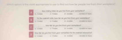 Which option is the most appropriate to use to find out how far people live from their workplace?
How many miles do you live from your workplace?
A 4 - 3 miles 6 - 7 milled # - I11 mileri mles ee moré
To the nearest mile, how far do you live from your workplace?
B 8 - 1 miles 4 - 1milles 8 - 21 miles 1 milles or more
How far do you live from your workplace?
( 0 - 3 miles 4 - 7 milles 8 = I1 mile5 É miles or mor
How far do you live from your workplace 15 the nearest kilometre?
D 5 - 1 miles 4 - 7 mille) 8 = 11:milles Il miles or more