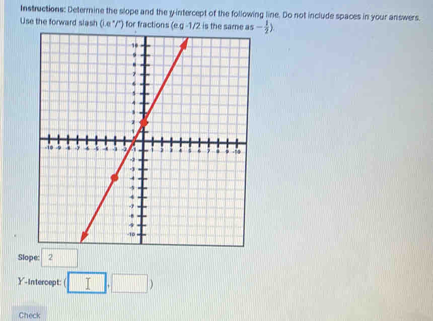 Instructions: Determine the slope and the y-intercept of the following line. Do not include spaces in your answers.
Use the forward slash (i.e "/") for fractions ( a_5- 1/2 )
Slope: 2
Y-Intercept: (□ ,□ )
Check